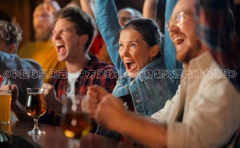 欧亿体育免费登录入口光魔科技《中超球星风云：中方足球运动员打架火爆瞬间大揭秘》