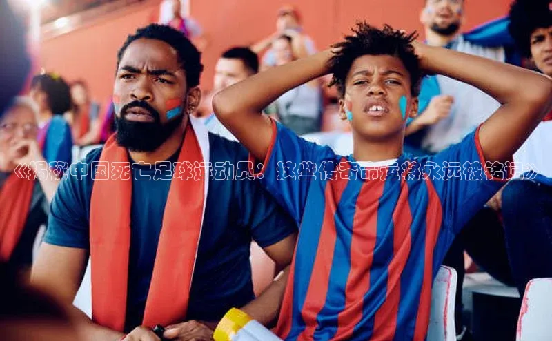 欧亿体育app下载百度众测《揭秘中国死亡足球运动员：这些传奇命运将永远被铭记》