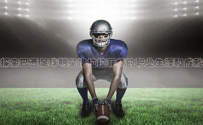 欧亿体育平台宇信科技探索巴西足球明星格拉拉菲特的职业生涯和成就