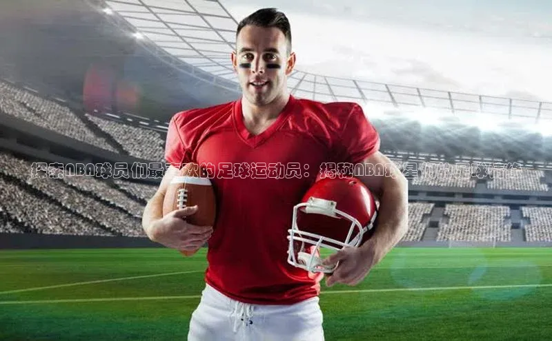 欧亿体育免费登录入口光魔科技探索NBA球员们最喜欢的足球运动员：揭秘NBA球星们的足球情缘