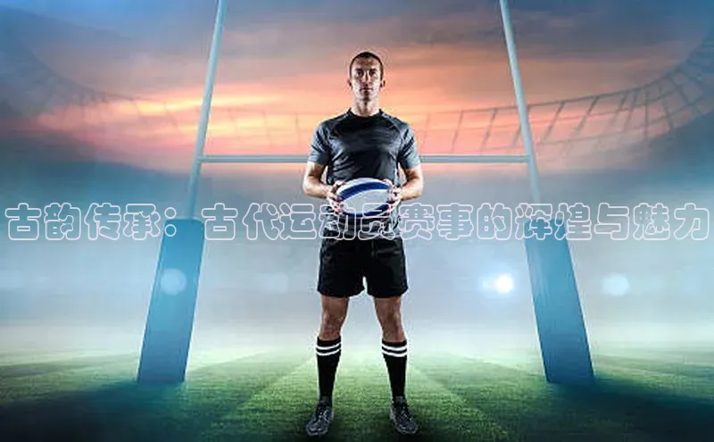 oety欧亿体育官网百度网盘古韵传承：古代运动员赛事的辉煌与魅力