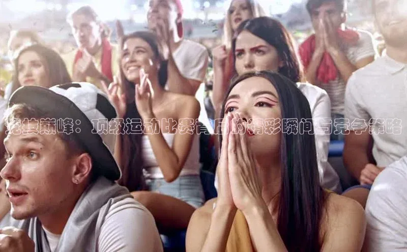 竞技巅峰：顶级运动比赛背后的精彩瞬间与竞争策略