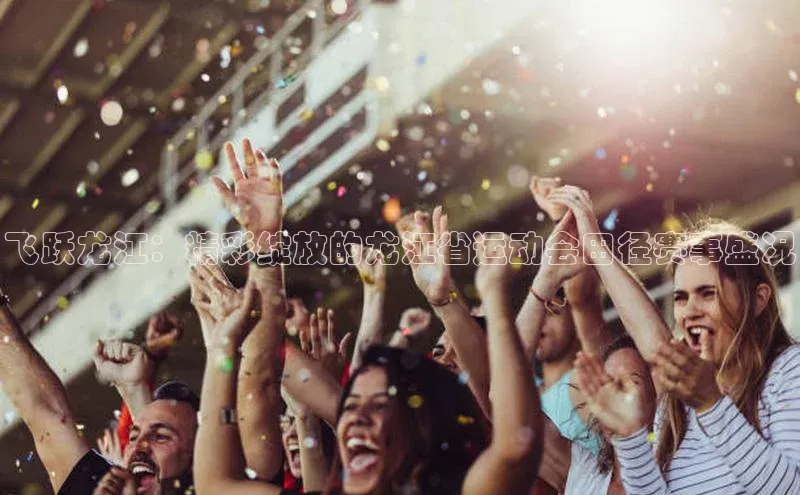 飞跃龙江：精彩绽放的龙江省运动会田径赛事盛况