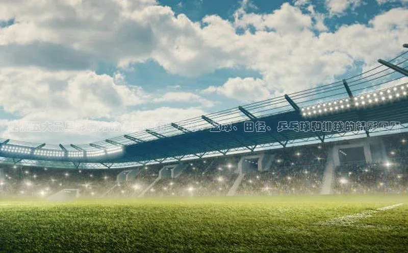 亚洲五大最具影响力的体育盛事：足球、篮球、田径、乒乓球和排球的精彩回顾